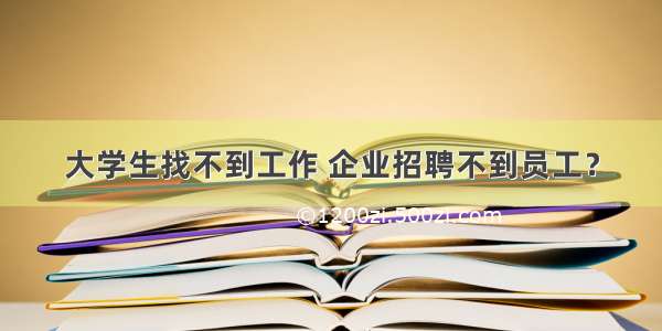 大学生找不到工作 企业招聘不到员工？