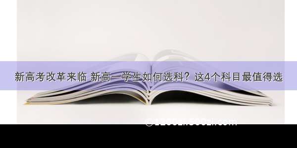 新高考改革来临 新高一学生如何选科？这4个科目最值得选