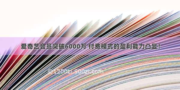 爱奇艺会员突破6000万 付费模式的盈利能力凸显！