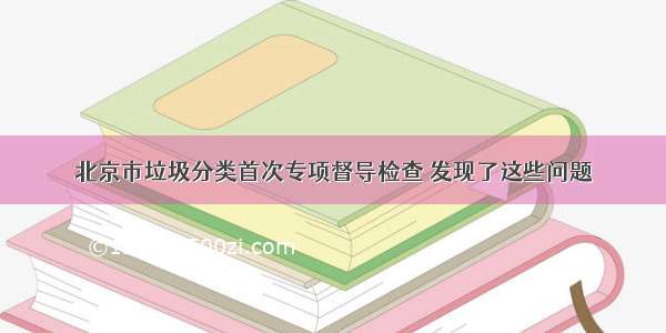 北京市垃圾分类首次专项督导检查 发现了这些问题