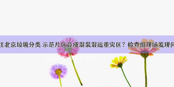 关注北京垃圾分类 示范片区竟成混装混运重灾区？检查组现场发现问题