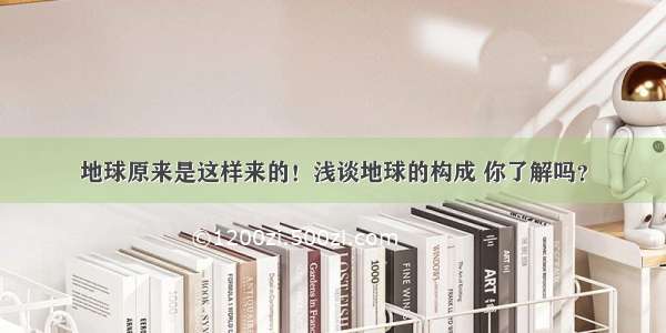 地球原来是这样来的！浅谈地球的构成 你了解吗？