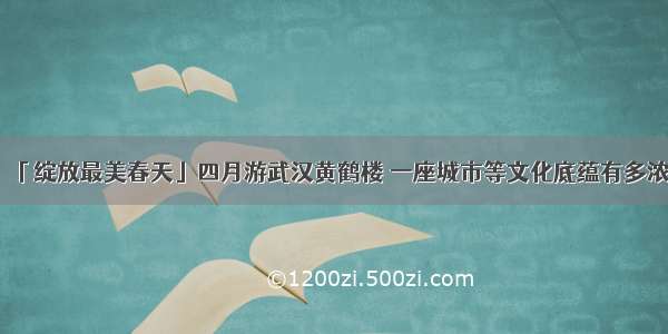 「绽放最美春天」四月游武汉黄鹤楼 一座城市等文化底蕴有多浓