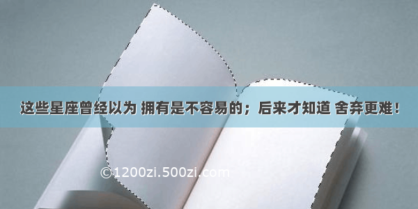 这些星座曾经以为 拥有是不容易的；后来才知道 舍弃更难！