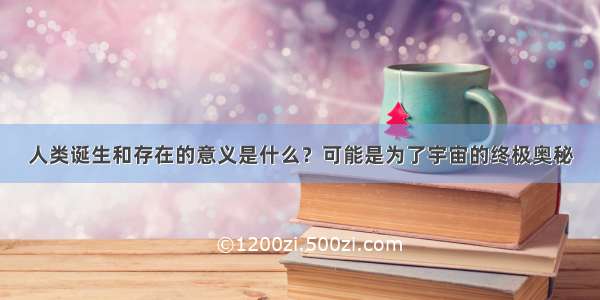 人类诞生和存在的意义是什么？可能是为了宇宙的终极奥秘