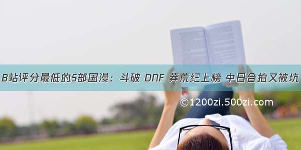 B站评分最低的5部国漫：斗破 DNF 莽荒纪上榜 中日合拍又被坑