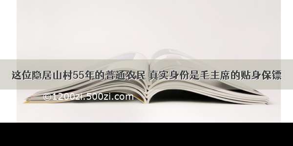 这位隐居山村55年的普通农民 真实身份是毛主席的贴身保镖