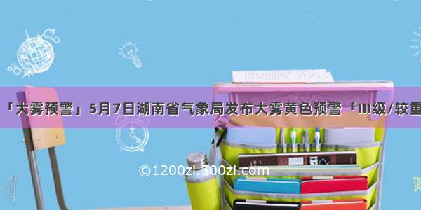 「大雾预警」5月7日湖南省气象局发布大雾黄色预警「Ⅲ级/较重」