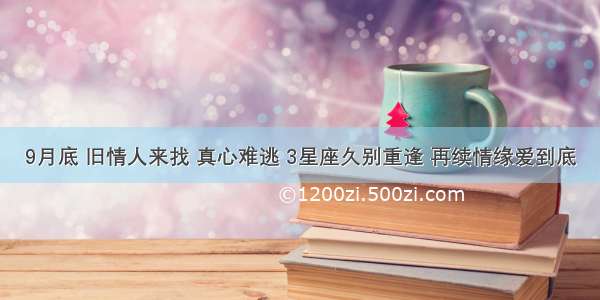 9月底 旧情人来找 真心难逃 3星座久别重逢 再续情缘爱到底