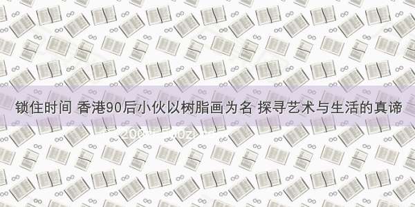 锁住时间 香港90后小伙以树脂画为名 探寻艺术与生活的真谛