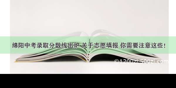 绵阳中考录取分数线出炉 关于志愿填报 你需要注意这些！