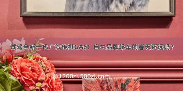 试驾全新一代广汽传祺GA6！自主品牌轿车的春天还远吗？