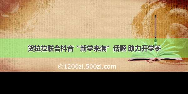 货拉拉联合抖音“新学来潮”话题 助力开学季