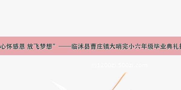 “心怀感恩 放飞梦想”——临沭县曹庄镇大哨完小六年级毕业典礼报道