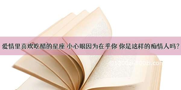 爱情里喜欢吃醋的星座 小心眼因为在乎你 你是这样的痴情人吗？