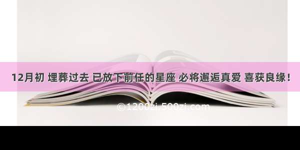 12月初 埋葬过去 已放下前任的星座 必将邂逅真爱 喜获良缘！