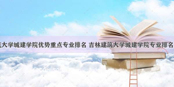 吉林建筑大学城建学院优势重点专业排名 吉林建筑大学城建学院专业排名及分数线