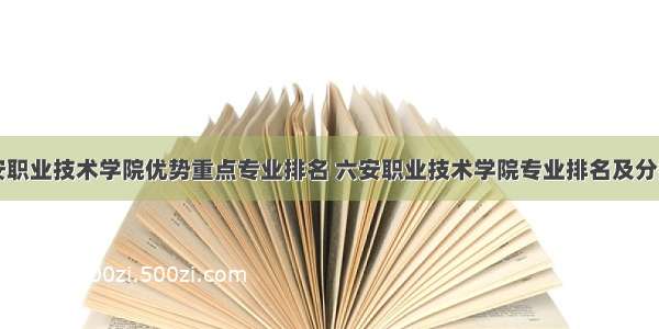 六安职业技术学院优势重点专业排名 六安职业技术学院专业排名及分数线