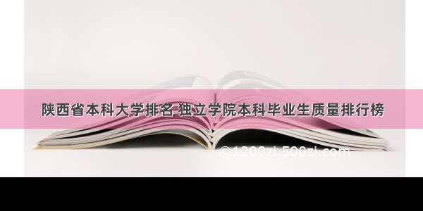 陕西省本科大学排名 独立学院本科毕业生质量排行榜