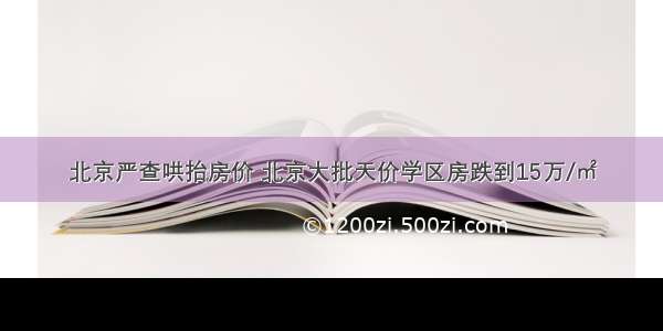 北京严查哄抬房价 北京大批天价学区房跌到15万/㎡