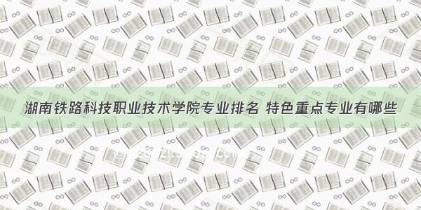 湖南铁路科技职业技术学院专业排名 特色重点专业有哪些