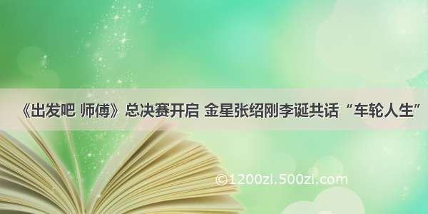 《出发吧 师傅》总决赛开启 金星张绍刚李诞共话“车轮人生”