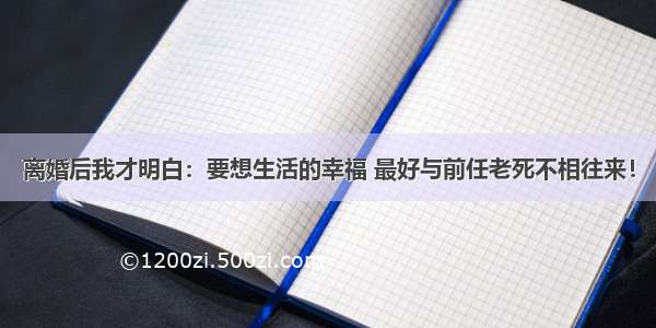 离婚后我才明白：要想生活的幸福 最好与前任老死不相往来！