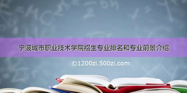 宁波城市职业技术学院招生专业排名和专业前景介绍