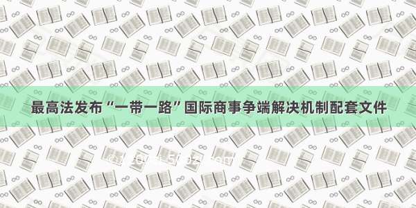 最高法发布“一带一路”国际商事争端解决机制配套文件