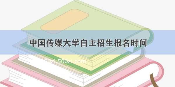 中国传媒大学自主招生报名时间