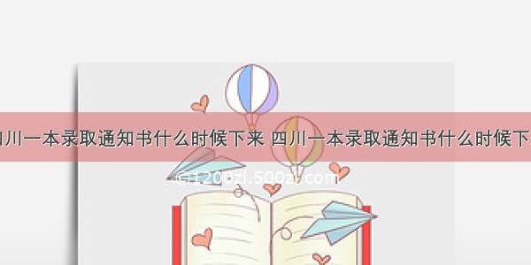 四川一本录取通知书什么时候下来 四川一本录取通知书什么时候下来