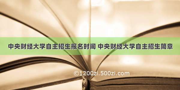 中央财经大学自主招生报名时间 中央财经大学自主招生简章