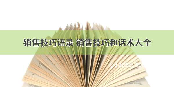 销售技巧语录 销售技巧和话术大全