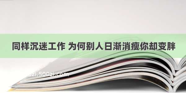 同样沉迷工作 为何别人日渐消瘦你却变胖