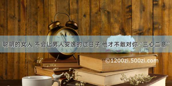 聪明的女人 不会让男人安逸的过日子 他才不敢对你“三心二意”