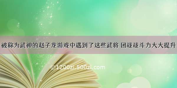 被称为武神的赵子龙游戏中遇到了这些武将 团战战斗力大大提升