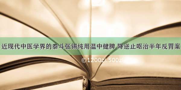 近现代中医学界的泰斗张锡纯用温中健脾 降逆止呕治半年反胃案