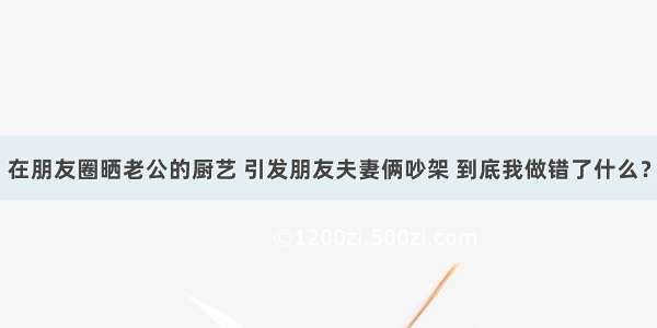 在朋友圈晒老公的厨艺 引发朋友夫妻俩吵架 到底我做错了什么？