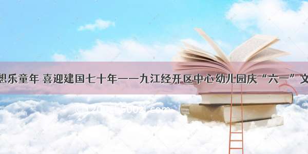 放飞梦想乐童年 喜迎建国七十年——九江经开区中心幼儿园庆“六一”文艺汇演