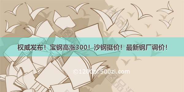 权威发布！宝钢高涨300！沙钢挺价！最新钢厂调价！