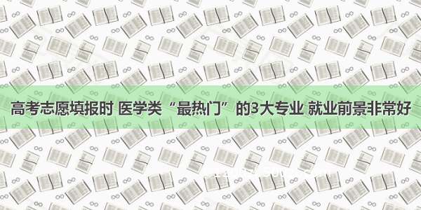 高考志愿填报时 医学类“最热门”的3大专业 就业前景非常好