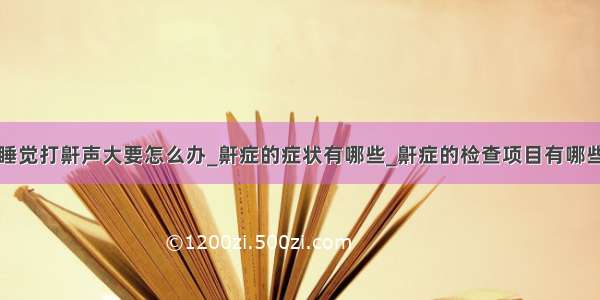 睡觉打鼾声大要怎么办_鼾症的症状有哪些_鼾症的检查项目有哪些