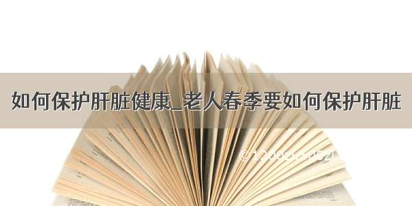 如何保护肝脏健康_老人春季要如何保护肝脏