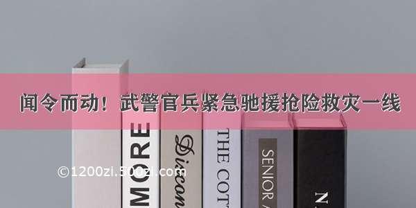 闻令而动！武警官兵紧急驰援抢险救灾一线