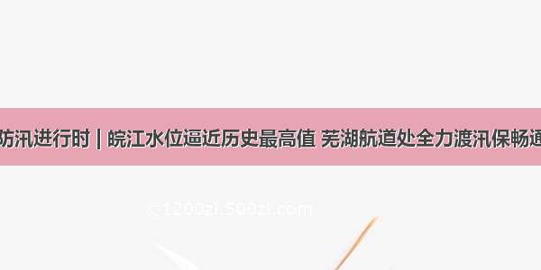 防汛进行时 | 皖江水位逼近历史最高值 芜湖航道处全力渡汛保畅通