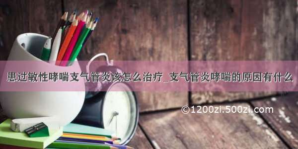 患过敏性哮喘支气管炎该怎么治疗_支气管炎哮喘的原因有什么