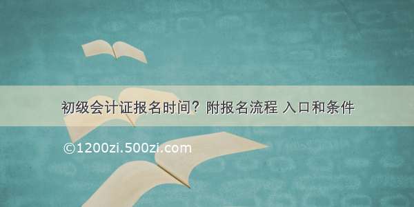 初级会计证报名时间？附报名流程 入口和条件