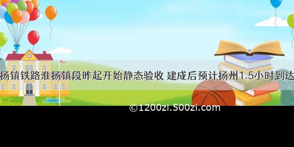 连淮扬镇铁路淮扬镇段昨起开始静态验收 建成后预计扬州1.5小时到达上海