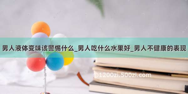 男人液体变味该警惕什么_男人吃什么水果好_男人不健康的表现