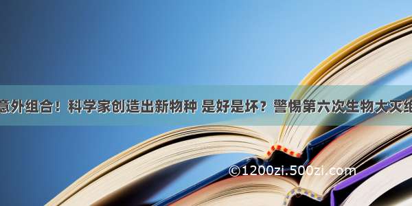 意外组合！科学家创造出新物种 是好是坏？警惕第六次生物大灭绝